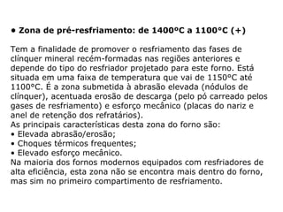 • Zona de pré-resfriamento: de 1400ºC a 1100°C (+)
Tem a finalidade de promover o resfriamento das fases de
clínquer mineral recém-formadas nas regiões anteriores e
depende do tipo do resfriador projetado para este forno. Está
situada em uma faixa de temperatura que vai de 1150°C até
1100°C. É a zona submetida à abrasão elevada (nódulos de
clínquer), acentuada erosão de descarga (pelo pó carreado pelos
gases de resfriamento) e esforço mecânico (placas do nariz e
anel de retenção dos refratários).
As principais características desta zona do forno são:
• Elevada abrasão/erosão;
• Choques térmicos frequentes;
• Elevado esforço mecânico.
Na maioria dos fornos modernos equipados com resfriadores de
alta eficiência, esta zona não se encontra mais dentro do forno,
mas sim no primeiro compartimento de resfriamento.
 