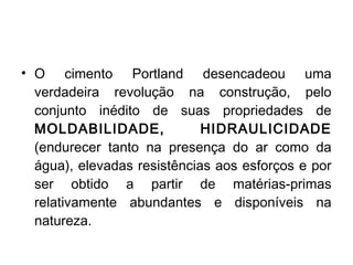 • O cimento Portland desencadeou uma
verdadeira revolução na construção, pelo
conjunto inédito de suas propriedades de
MOLDABILIDADE, HIDRAULICIDADE
(endurecer tanto na presença do ar como da
água), elevadas resistências aos esforços e por
ser obtido a partir de matérias-primas
relativamente abundantes e disponíveis na
natureza.
 
