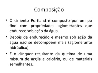 Composição
• O cimento Portland é composto por um pó
fino com propriedades aglomerantes que
endurece sob ação da água.
• Depois de endurecido e mesmo sob ação da
água não se decompõem mais (aglomerante
hidráulico)
• É o clínquer resultante da queima de uma
mistura de argila e calcário, ou de materiais
semelhantes.
 