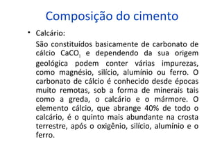 Composição do cimento
• Calcário:
São constituídos basicamente de carbonato de
cálcio CaCO3 e dependendo da sua origem
geológica podem conter várias impurezas,
como magnésio, silício, alumínio ou ferro. O
carbonato de cálcio é conhecido desde épocas
muito remotas, sob a forma de minerais tais
como a greda, o calcário e o mármore. O
elemento cálcio, que abrange 40% de todo o
calcário, é o quinto mais abundante na crosta
terrestre, após o oxigênio, silício, alumínio e o
ferro.
 