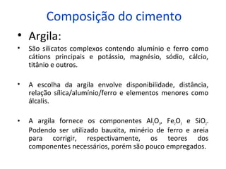 Composição do cimento
• Argila:
• São silicatos complexos contendo alumínio e ferro como
cátions principais e potássio, magnésio, sódio, cálcio,
titânio e outros.
• A escolha da argila envolve disponibilidade, distância,
relação sílica/alumínio/ferro e elementos menores como
álcalis.
• A argila fornece os componentes Al2O3, Fe2O3 e SiO2.
Podendo ser utilizado bauxita, minério de ferro e areia
para corrigir, respectivamente, os teores dos
componentes necessários, porém são pouco empregados.
 