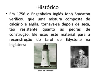 Histórico
• Em 1756 o Engenheiro Inglês Jonh Smeaton
verificou que uma mistura composta de
calcário e argila, tornava-se depois de seca,
tão resistente quanto as pedras de
construção. Ele usou este material para a
reconstrução do farol de Edystone na
Inglaterra
 