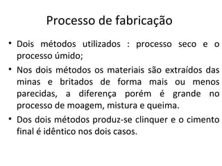 Processo de fabricação
• Dois métodos utilizados : processo seco e o
processo úmido;
• Nos dois métodos os materiais são extraídos das
minas e britados de forma mais ou menos
parecidas, a diferença porém é grande no
processo de moagem, mistura e queima.
• Dos dois métodos produz-se clinquer e o cimento
final é idêntico nos dois casos.
 
