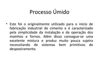 Processo Úmido
• Este foi o originalmente utilizado para o inicio de
fabricação industrial de cimento e é caracterizado
pela simplicidade da instalação e da operação dos
moinhos e fornos. Além disso consegue-se uma
excelente mistura e produz muito pouca sujeira
necessitando de sistemas bem primitivos de
despoeiramento.
 