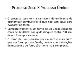 Processo Seco X Processo Úmido
• O processo seco tem a vantagem determinante de
economizar combustível já que não tem água para
evaporar no forno.
• Comparativamente, um forno de via úmida consome
cerca de 1250 kcal por kg de clinquer contra 750 kcal
de um forno por via seca.
• O forno de um processo por via seca é mais curto
que um forno por via úmida, porém suas instalações
de moagem e do forno são muito mais complexas.
 