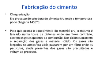 Fabricação do cimento
• Clinquerização:
É o processo de cozedura do cimento cru onde a temperatura
pode chegar a 1450°C.
• Para que ocorra o aquecimento do material cru, o mesmo é
lançado numa torre de ciclones onde em fluxo contrário,
correm os gases quentes da combustão. Nos ciclones ocorrem
a separação dos gases e material sólido. Os gases são
lançados na atmosfera após passarem por um filtro onde as
partículas, ainda presentes dos gases são precipitadas e
voltam ao processo.
 