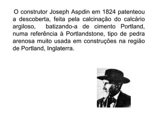 O construtor Joseph Aspdin em 1824 patenteou
a descoberta, feita pela calcinação do calcário
argiloso, batizando-a de cimento Portland,
numa referência à Portlandstone, tipo de pedra
arenosa muito usada em construções na região
de Portland, Inglaterra.
 