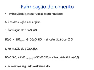 Fabricação do cimento
• Processo de clinquerização (continuação):
4. Desidroxilação das argilas
5. Formação do 2CaO.SiO2
2CaO + SiO2 (1200°C) → 2CaO.SiO2 = silicato dicálcico (C2S)
6. Formação do 3CaO.SiO2
2CaO.SiO2 + CaO (1260a1450°C) →3CaO.SiO2 = silicato tricálcico (C3S)
7. Primeiro e segundo resfriamento
 