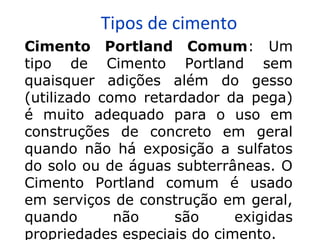 Tipos de cimento
Cimento Portland Comum: Um
tipo de Cimento Portland sem
quaisquer adições além do gesso
(utilizado como retardador da pega)
é muito adequado para o uso em
construções de concreto em geral
quando não há exposição a sulfatos
do solo ou de águas subterrâneas. O
Cimento Portland comum é usado
em serviços de construção em geral,
quando não são exigidas
propriedades especiais do cimento.
 