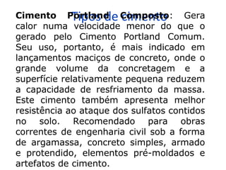 Tipos de cimentoCimento Portland Composto: Gera
calor numa velocidade menor do que o
gerado pelo Cimento Portland Comum.
Seu uso, portanto, é mais indicado em
lançamentos maciços de concreto, onde o
grande volume da concretagem e a
superfície relativamente pequena reduzem
a capacidade de resfriamento da massa.
Este cimento também apresenta melhor
resistência ao ataque dos sulfatos contidos
no solo. Recomendado para obras
correntes de engenharia civil sob a forma
de argamassa, concreto simples, armado
e protendido, elementos pré-moldados e
artefatos de cimento.
 