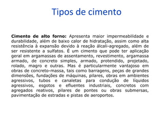 Tipos de cimento
Cimento de alto forno: Apresenta maior impermeabilidade e
durabilidade, além de baixo calor de hidratação, assim como alta
resistência à expansão devido à reação álcali-agregado, além de
ser resistente a sulfatos. É um cimento que pode ter aplicação
geral em argamassas de assentamento, revestimento, argamassa
armado, de concreto simples, armado, protendido, projetado,
rolado, magro e outras. Mas é particularmente vantajoso em
obras de concreto-massa, tais como barragens, peças de grandes
dimensões, fundações de máquinas, pilares, obras em ambientes
agressivos, tubos e canaletas para condução de líquidos
agressivos, esgotos e efluentes industriais, concretos com
agregados reativos, pilares de pontes ou obras submersas,
pavimentação de estradas e pistas de aeroportos.
 