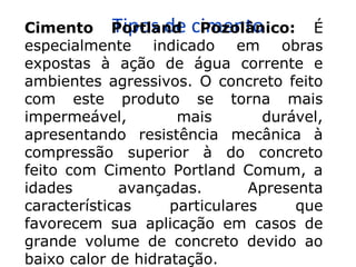 Tipos de cimentoCimento Portland Pozolânico: É
especialmente indicado em obras
expostas à ação de água corrente e
ambientes agressivos. O concreto feito
com este produto se torna mais
impermeável, mais durável,
apresentando resistência mecânica à
compressão superior à do concreto
feito com Cimento Portland Comum, a
idades avançadas. Apresenta
características particulares que
favorecem sua aplicação em casos de
grande volume de concreto devido ao
baixo calor de hidratação.
 