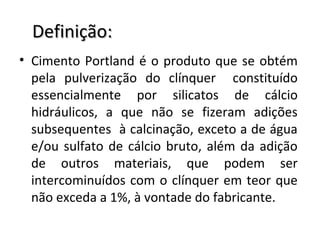 Definição:Definição:
• Cimento Portland é o produto que se obtém
pela pulverização do clínquer constituído
essencialmente por silicatos de cálcio
hidráulicos, a que não se fizeram adições
subsequentes à calcinação, exceto a de água
e/ou sulfato de cálcio bruto, além da adição
de outros materiais, que podem ser
intercominuídos com o clínquer em teor que
não exceda a 1%, à vontade do fabricante.
 