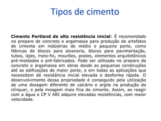 Tipos de cimento
Cimento Portland de alta resistência inicial: É recomendado
no preparo de concreto e argamassa para produção de artefatos
de cimento em indústrias de médio e pequeno porte, como
fábricas de blocos para alvenaria, blocos para pavimentação,
tubos, lajes, meio-fio, mourões, postes, elementos arquitetônicos
pré-moldados e pré-fabricados. Pode ser utilizado no preparo de
concreto e argamassa em obras desde as pequenas construções
até as edificações de maior porte, e em todas as aplicações que
necessitem de resistência inicial elevada e desforma rápida. O
desenvolvimento dessa propriedade é conseguido pela utilização
de uma dosagem diferente de calcário e argila na produção do
clínquer, e pela moagem mais fina do cimento. Assim, ao reagir
com a água o CP V ARI adquire elevadas resistências, com maior
velocidade.
 