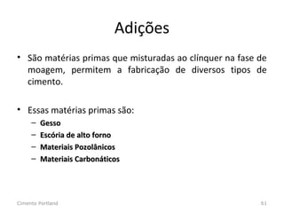 Adições
• São matérias primas que misturadas ao clínquer na fase de
moagem, permitem a fabricação de diversos tipos de
cimento.
• Essas matérias primas são:
– GessoGesso
– Escória de alto fornoEscória de alto forno
– Materiais PozolânicosMateriais Pozolânicos
– Materiais CarbonáticosMateriais Carbonáticos
Cimento Portland 61
 