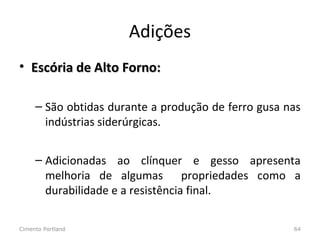 Adições
• Escória de Alto Forno:Escória de Alto Forno:
– São obtidas durante a produção de ferro gusa nas
indústrias siderúrgicas.
– Adicionadas ao clínquer e gesso apresenta
melhoria de algumas propriedades como a
durabilidade e a resistência final.
Cimento Portland 64
 