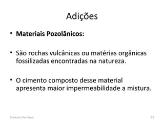 Adições
• Materiais Pozolânicos:Materiais Pozolânicos:
• São rochas vulcânicas ou matérias orgânicas
fossilizadas encontradas na natureza.
• O cimento composto desse material
apresenta maior impermeabilidade a mistura.
Cimento Portland 65
 