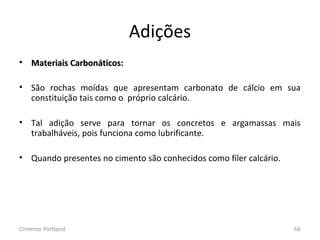 Adições
• Materiais Carbonáticos:Materiais Carbonáticos:
• São rochas moídas que apresentam carbonato de cálcio em sua
constituição tais como o próprio calcário.
• Tal adição serve para tornar os concretos e argamassas mais
trabalháveis, pois funciona como lubrificante.
• Quando presentes no cimento são conhecidos como fíler calcário.
Cimento Portland 66
 