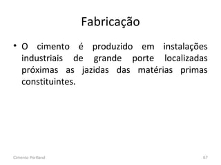 Fabricação
• O cimento é produzido em instalações
industriais de grande porte localizadas
próximas as jazidas das matérias primas
constituintes.
Cimento Portland 67
 