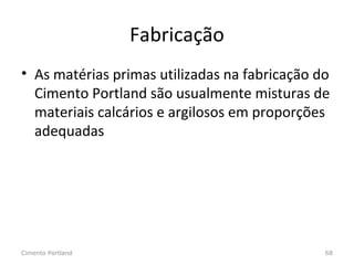 Fabricação
• As matérias primas utilizadas na fabricação do
Cimento Portland são usualmente misturas de
materiais calcários e argilosos em proporções
adequadas
Cimento Portland 68
 
