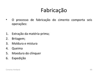 Fabricação
• O processo de fabricação do cimento comporta seis
operações:
1. Extração da matéria-prima;
2. Britagem;
3. Moldura e mistura
4. Queima
5. Moedura do clínquer
6. Expedição
Cimento Portland 69
 