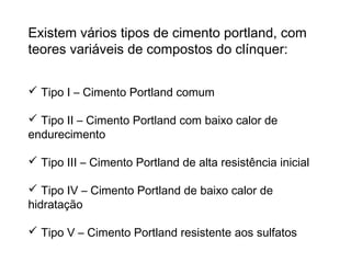 Existem vários tipos de cimento portland, com
teores variáveis de compostos do clínquer:
 Tipo I – Cimento Portland comum
 Tipo II – Cimento Portland com baixo calor de
endurecimento
 Tipo III – Cimento Portland de alta resistência inicial
 Tipo IV – Cimento Portland de baixo calor de
hidratação
 Tipo V – Cimento Portland resistente aos sulfatos
 
