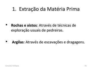 1. Extração da Matéria Prima
 Rochas e xistosRochas e xistos: Através de técnicas de
exploração usuais de pedreiras.
 ArgilasArgilas: Através de escavações e dragagens.
Cimento Portland 70
 