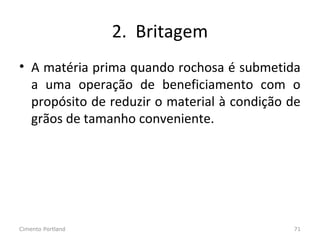 2. Britagem
• A matéria prima quando rochosa é submetida
a uma operação de beneficiamento com o
propósito de reduzir o material à condição de
grãos de tamanho conveniente.
Cimento Portland 71
 