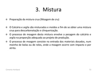 3. Mistura
o Preparação da mistura crua (Moagem de cru)
o O Calcário e argila são misturados e moídos a fim de se obter uma mistura
crua para descarbonatação e clinquerização.
o O processo de moagem desta mistura envolve a pesagem do calcário e
argila na proporção adequada ao projeto de produção.
o O processo de moagem consiste na entrada dos materiais dosados, num
moinho de bolas ou de rolos, onde a moagem ocorre com impacto e por
atrito.
Cimento Portland 72
 