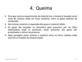 4. Queima
o Para que ocorra o aquecimento do material cru, o mesmo é lançado numa
torre de ciclones onde em fluxo contrário, corre os gases quentes da
combustão.
o Nos ciclones ocorrem a separação dos gases e material sólido.
o Os gases são lançados na atmosfera após passarem por um filtro
eletrostático onde as partículas, ainda presentes dos gases são
precipitadas e voltam ao processo.
o Após passagem pelos ciclones o material entra no forno rotativo onde
ocorrem as reações de clinquerização.
Cimento Portland 74
 