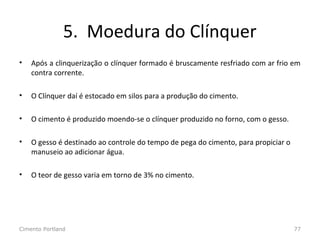 5. Moedura do Clínquer
• Após a clinquerização o clínquer formado é bruscamente resfriado com ar frio em
contra corrente.
• O Clínquer daí é estocado em silos para a produção do cimento.
• O cimento é produzido moendo-se o clínquer produzido no forno, com o gesso.
• O gesso é destinado ao controle do tempo de pega do cimento, para propiciar o
manuseio ao adicionar água.
• O teor de gesso varia em torno de 3% no cimento.
Cimento Portland 77
 