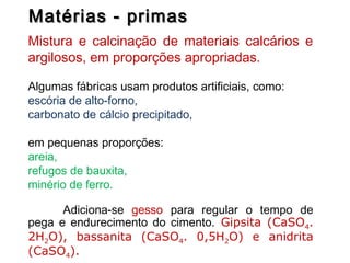 Matérias - primasMatérias - primas
Mistura e calcinação de materiais calcários e
argilosos, em proporções apropriadas.
Algumas fábricas usam produtos artificiais, como:
escória de alto-forno,
carbonato de cálcio precipitado,
em pequenas proporções:
areia,
refugos de bauxita,
minério de ferro.
Adiciona-se gesso para regular o tempo de
pega e endurecimento do cimento. Gipsita (CaSO4.
2H2O), bassanita (CaSO4. 0,5H2O) e anidrita
(CaSO4).
 
