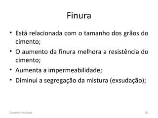 Finura
• Está relacionada com o tamanho dos grãos do
cimento;
• O aumento da finura melhora a resistência do
cimento;
• Aumenta a impermeabilidade;
• Diminui a segregação da mistura (exsudação);
Cimento Portland 81
 