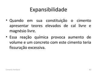 Expansibilidade
• Quando em sua constituição o cimento
apresentar teores elevados de cal livre e
magnésio livre.
• Essa reação química provoca aumento de
volume e um concreto com este cimento teria
fissuração excessiva.
Cimento Portland 82
 