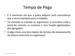 Tempo de Pega
• È o momento em que a pasta adquire certa consistência
que a torna imprópria para o trabalho.
• Tal conceito se estende as argamassas e concretos onde a
pasta de cimento se encontra e tem função aglutinadora
dos agregados.
• A pega inicia uma hora depois do término do amassamento
da mistura (concreto ou argamassa)
Cimento Portland 83
 