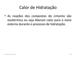 Calor de Hidratação
• As reações dos compostos do cimento são
exotérmica ou seja liberam calor para o meio
externo durante o processo de hidratação.
Cimento Portland 84
 