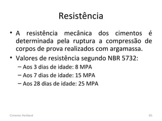 Resistência
• A resistência mecânica dos cimentos é
determinada pela ruptura a compressão de
corpos de prova realizados com argamassa.
• Valores de resistência segundo NBR 5732:
– Aos 3 dias de idade: 8 MPA
– Aos 7 dias de idade: 15 MPA
– Aos 28 dias de idade: 25 MPA
Cimento Portland 85
 