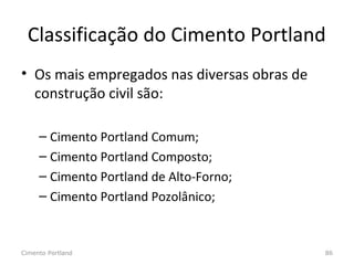 Classificação do Cimento Portland
• Os mais empregados nas diversas obras de
construção civil são:
– Cimento Portland Comum;
– Cimento Portland Composto;
– Cimento Portland de Alto-Forno;
– Cimento Portland Pozolânico;
Cimento Portland 86
 