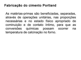 Fabricação do cimento PortlandFabricação do cimento Portland
As matérias-primas são beneficiadas, separadas,
através de operações unitárias, nas proporções
necessárias e no estado físico apropriado de
cominuição e de contato íntimo, para que as
conversões químicas possam ocorrer na
temperatura de calcinação no forno.
 