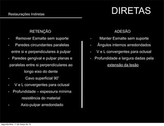 Restaurações Indiretas DIRETAS
ADESÃORETENÇÃO
- Remover Esmalte sem suporte
- Paredes circundantes paralelas
entre si e perpendiculares à pulpar
- Paredes gengival e pulpar planas e
paralelas entre si perpendiculares ao
longo eixo do dente
- Cavo superficial 90º
- V e L convergentes para oclusal
- Profundidade – espessura mínima
resistência do material
- Axio-pulpar arredondado
- Manter Esmalte sem suporte
- Ângulos internos arredondados
- V e L convergentes para oclusal
- Profundidade e largura dadas pela
extensão da lesão
segunda-feira, 11 de março de 13
 