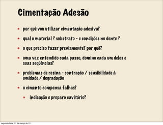 Cimentação Adesão
por quê vou utilizar cimentação adesiva?
qual o material ? substrato - e condições no dente ?
o que preciso fazer previamente? por quê?
uma vez entendido cada passo, domino cada um deles e
suas seqüências?
problemas de resina - contração / sensibilidade à
umidade / degradação
o cimento compensa falhas?
indicação e preparo cavitário?
segunda-feira, 11 de março de 13
 
