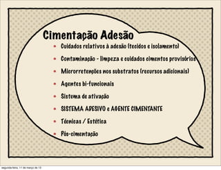 Cimentação Adesão
Cuidados relativos à adesão (tecidos e isolamento)
Contaminação - limpeza e cuidados cimentos provisórios
Microrretenções nos substratos (recursos adicionais)
Agentes bi-funcionais
Sistema de ativação
SISTEMA ADESIVO e AGENTE CIMENTANTE
Técnicas / Estética
Pós-cimentação
segunda-feira, 11 de março de 13
 