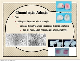 Cimentação Adesão
Peças
ácido para limpeza e microrretenção
remoção de matriz vítrea e exposição de carga cristalina
SÃO AS CHAMADAS PORCELANAS ÁCIDO-SENSÍVEIS
segunda-feira, 11 de março de 13
 