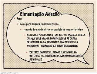 Cimentação Adesão
Peças
ácido para limpeza e microrretenção
remoção de matriz vítrea e exposição de carga cristalina
ALGUMAS PORCELANAS TEM MENOS MATRIZ VÍTREA
(AS QUE TEM MAIOR PORCENTAGEM DE CARGA
CRISTALINA PARA AUMENTAR SUA RESISTÊNCIA
MECÂNICA) - ESTAS SÃO AS ÁCIDO-RESISTENTES
PREPARO CAVITÁRIO - USAM O PRINCÍPIO DA
RETENÇÀO !!! e PRECISAM DE MACRORRETENÇÕES
ADICIONAIS
segunda-feira, 11 de março de 13
 