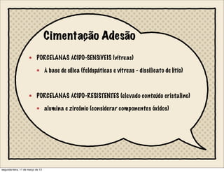 Cimentação Adesão
PORCELANAS ÁCIDO-SENSÍVEIS (vítreas)
À base de sílica (feldspáticas e vítreas - dissilicato de lítio)
PORCELANAS ÁCIDO-RESISTENTES (elevado conteúdo cristalino)
alumina e zircônio (considerar componentes óxidos)
segunda-feira, 11 de março de 13
 