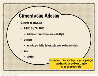 Cimentação Adesão
Sistema de ativação
FÍSICO (LUZ) - FOTO✖
iniciador: canforoquinona 470Ƞm
Químico
reação: peróxido de benzoíla com amina terciária
Dual
Ambos
relembrar fases pré-gel / gel / pós-gel
contração de polimerização
grau de conversão
segunda-feira, 11 de março de 13
 