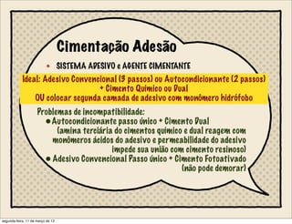 Cimentação Adesão
SISTEMA ADESIVO e AGENTE CIMENTANTE
Ideal: Adesivo Convencional (3 passos) ou Autocondicionante (2 passos)
+ Cimento Químico ou Dual
OU colocar segunda camada de adesivo com monômero hidrófobo
Problemas de incompatibilidade:
•Autocondicionante passo único + Cimento Dual
(amina terciária do cimentos químico e dual reagem com
monômeros ácidos do adesivo e permeabilidade do adesivo
impede sua união com cimento resinoso)
•Adesivo Convencional Passo único + Cimento Fotoativado
(não pode demorar)
segunda-feira, 11 de março de 13
 