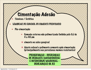 Cimentação Adesão
Técnicas / Estética
LEMBRAR DO EUGENOL DO CIMENTO PROVISÓRIO
Pós-cimentação
Camada externa não polimerizada (inibida pelo 02) de
4 a 40 µm
✴ cimento no sulco gengival
✴ Ajuste oclusal e polimento somente após cimentação
(principalmente nas porcelanas memos resistentes)
PROSERVAÇÃO - DIFERENÇAS
DE DESGASTE (ANTAGONISTA)
E INTEGRIDADE MARGINAL -
DEGRADAÇÃO DA RC
segunda-feira, 11 de março de 13
 