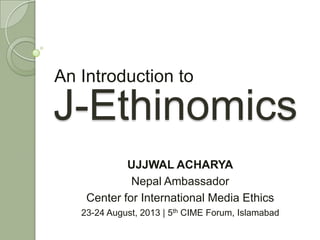 J-Ethinomics
An Introduction to
UJJWAL ACHARYA
Nepal Ambassador
Center for International Media Ethics
23-24 August, 2013 | 5th CIME Forum, Islamabad
 