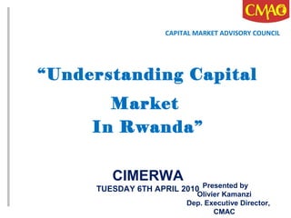 “Understanding Capital
Market
In Rwanda”
CIMERWA
TUESDAY 6TH APRIL 2010
CAPITAL MARKET ADVISORY COUNCIL
Presented by
Olivier Kamanzi
Dep. Executive Director,
CMAC
 